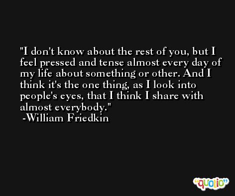 I don't know about the rest of you, but I feel pressed and tense almost every day of my life about something or other. And I think it's the one thing, as I look into people's eyes, that I think I share with almost everybody. -William Friedkin