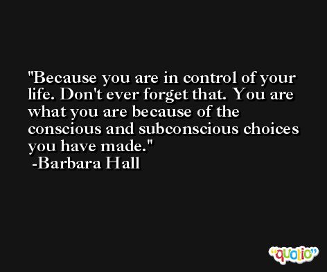 Because you are in control of your life. Don't ever forget that. You are what you are because of the conscious and subconscious choices you have made. -Barbara Hall
