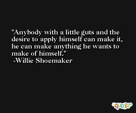Anybody with a little guts and the desire to apply himself can make it, he can make anything he wants to make of himself. -Willie Shoemaker