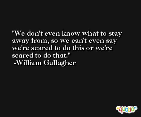 We don't even know what to stay away from, so we can't even say we're scared to do this or we're scared to do that. -William Gallagher