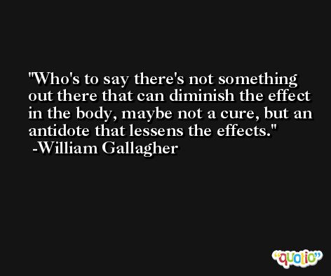 Who's to say there's not something out there that can diminish the effect in the body, maybe not a cure, but an antidote that lessens the effects. -William Gallagher