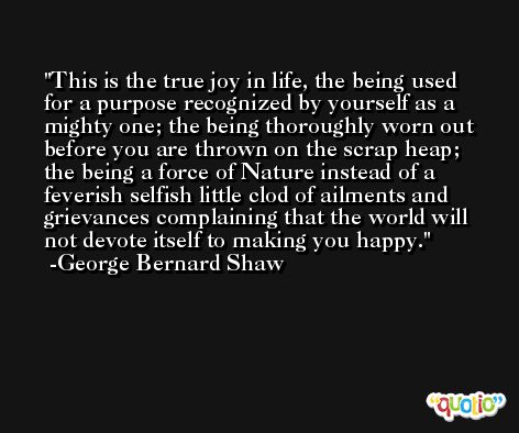 This is the true joy in life, the being used for a purpose recognized by yourself as a mighty one; the being thoroughly worn out before you are thrown on the scrap heap; the being a force of Nature instead of a feverish selfish little clod of ailments and grievances complaining that the world will not devote itself to making you happy.  -George Bernard Shaw