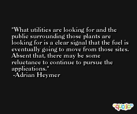What utilities are looking for and the public surrounding those plants are looking for is a clear signal that the fuel is eventually going to move from those sites. Absent that, there may be some reluctance to continue to pursue the applications. -Adrian Heymer