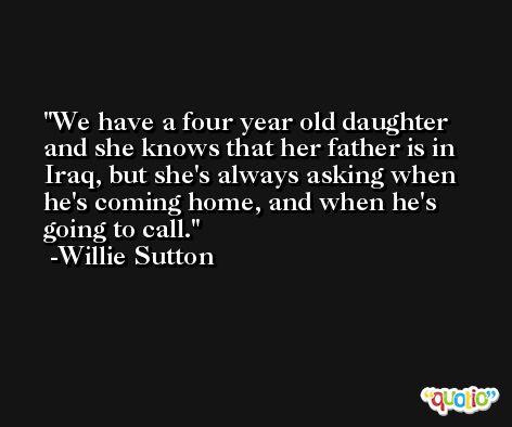 We have a four year old daughter and she knows that her father is in Iraq, but she's always asking when he's coming home, and when he's going to call. -Willie Sutton