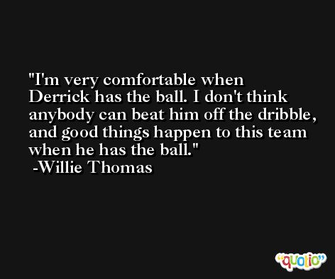 I'm very comfortable when Derrick has the ball. I don't think anybody can beat him off the dribble, and good things happen to this team when he has the ball. -Willie Thomas