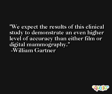 We expect the results of this clinical study to demonstrate an even higher level of accuracy than either film or digital mammography. -William Gartner