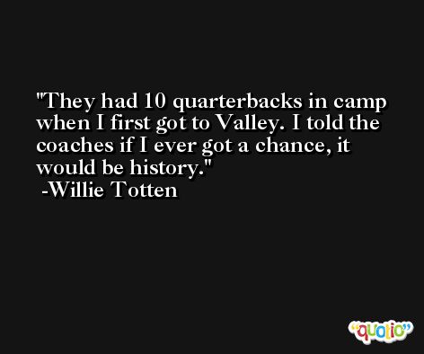 They had 10 quarterbacks in camp when I first got to Valley. I told the coaches if I ever got a chance, it would be history. -Willie Totten