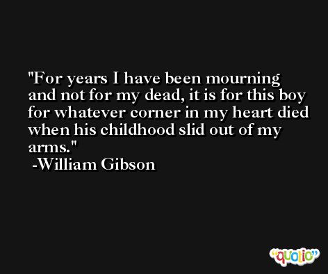 For years I have been mourning and not for my dead, it is for this boy for whatever corner in my heart died when his childhood slid out of my arms. -William Gibson