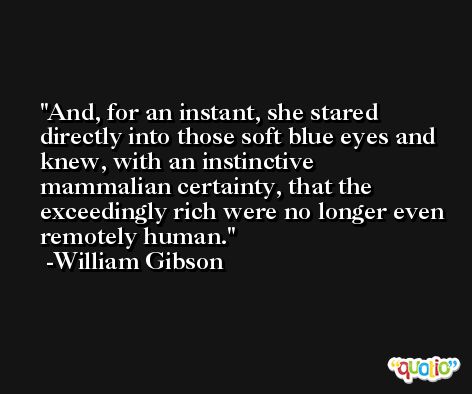 And, for an instant, she stared directly into those soft blue eyes and knew, with an instinctive mammalian certainty, that the exceedingly rich were no longer even remotely human. -William Gibson