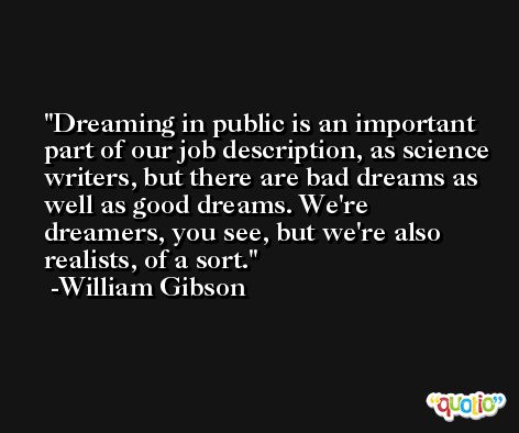 Dreaming in public is an important part of our job description, as science writers, but there are bad dreams as well as good dreams. We're dreamers, you see, but we're also realists, of a sort. -William Gibson