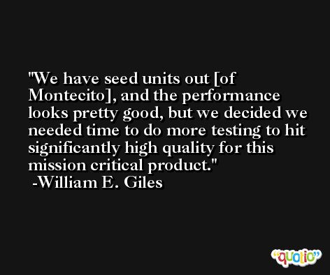 We have seed units out [of Montecito], and the performance looks pretty good, but we decided we needed time to do more testing to hit significantly high quality for this mission critical product. -William E. Giles