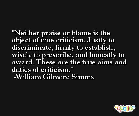 Neither praise or blame is the object of true criticism. Justly to discriminate, firmly to establish, wisely to prescribe, and honestly to award. These are the true aims and duties of criticism. -William Gilmore Simms