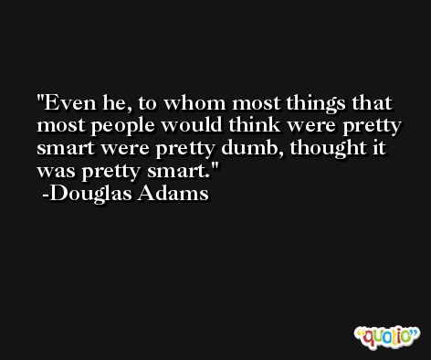 Even he, to whom most things that most people would think were pretty smart were pretty dumb, thought it was pretty smart. -Douglas Adams