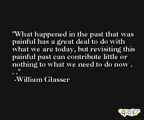 What happened in the past that was painful has a great deal to do with what we are today, but revisiting this painful past can contribute little or nothing to what we need to do now . . . -William Glasser