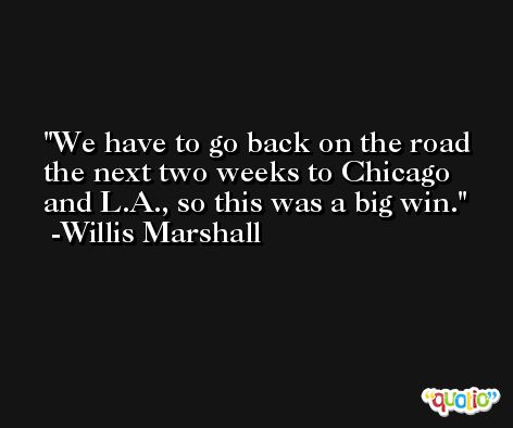 We have to go back on the road the next two weeks to Chicago and L.A., so this was a big win. -Willis Marshall
