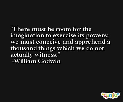 There must be room for the imagination to exercise its powers; we must conceive and apprehend a thousand things which we do not actually witness. -William Godwin