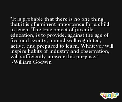 It is probable that there is no one thing that it is of eminent importance for a child to learn. The true object of juvenile education, is to provide, against the age of five and twenty, a mind well regulated, active, and prepared to learn. Whatever will inspire habits of industry and observation, will sufficiently answer this purpose. -William Godwin