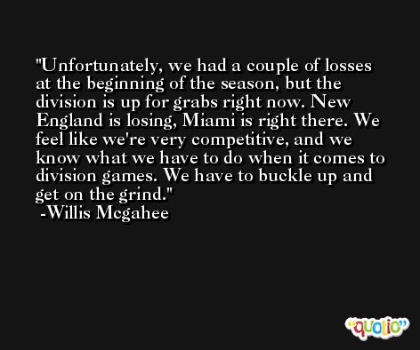 Unfortunately, we had a couple of losses at the beginning of the season, but the division is up for grabs right now. New England is losing, Miami is right there. We feel like we're very competitive, and we know what we have to do when it comes to division games. We have to buckle up and get on the grind. -Willis Mcgahee