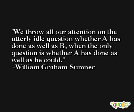 We throw all our attention on the utterly idle question whether A has done as well as B, when the only question is whether A has done as well as he could. -William Graham Sumner