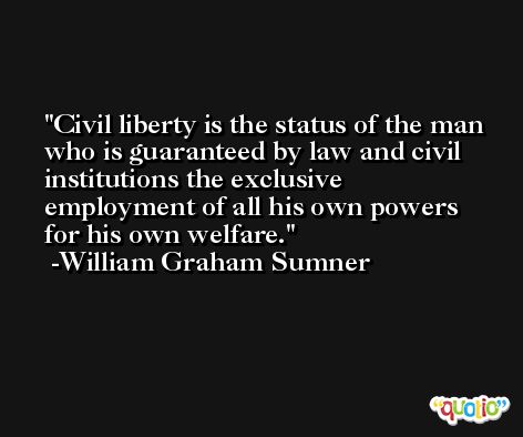 Civil liberty is the status of the man who is guaranteed by law and civil institutions the exclusive employment of all his own powers for his own welfare. -William Graham Sumner
