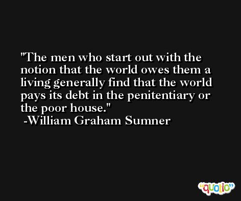 The men who start out with the notion that the world owes them a living generally find that the world pays its debt in the penitentiary or the poor house. -William Graham Sumner