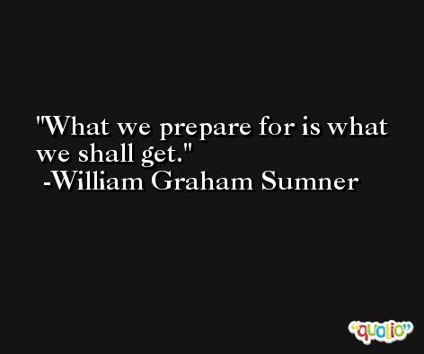 What we prepare for is what we shall get. -William Graham Sumner