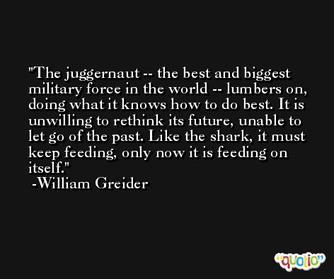 The juggernaut -- the best and biggest military force in the world -- lumbers on, doing what it knows how to do best. It is unwilling to rethink its future, unable to let go of the past. Like the shark, it must keep feeding, only now it is feeding on itself. -William Greider