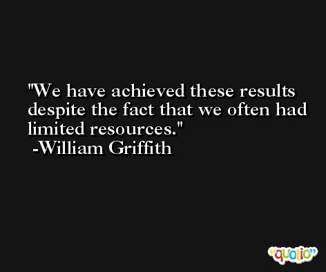 We have achieved these results despite the fact that we often had limited resources. -William Griffith