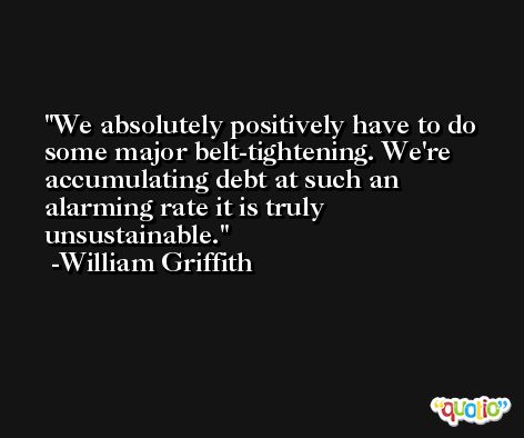 We absolutely positively have to do some major belt-tightening. We're accumulating debt at such an alarming rate it is truly unsustainable. -William Griffith