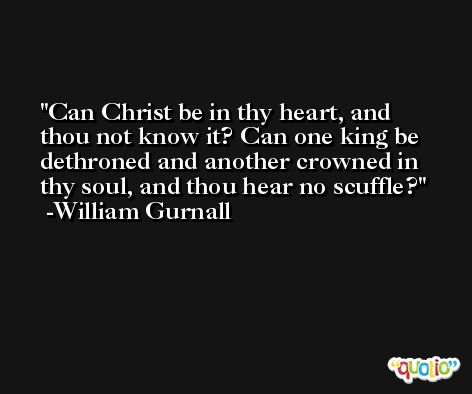 Can Christ be in thy heart, and thou not know it? Can one king be dethroned and another crowned in thy soul, and thou hear no scuffle? -William Gurnall