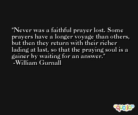 Never was a faithful prayer lost. Some prayers have a longer voyage than others, but then they return with their richer lading at last, so that the praying soul is a gainer by waiting for an answer. -William Gurnall