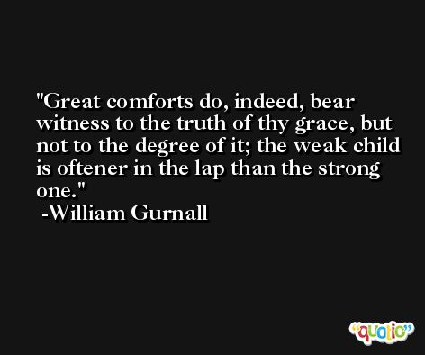 Great comforts do, indeed, bear witness to the truth of thy grace, but not to the degree of it; the weak child is oftener in the lap than the strong one. -William Gurnall