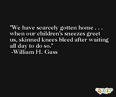 We have scarcely gotten home . . . when our children's sneezes greet us, skinned knees bleed after waiting all day to do so. -William H. Gass