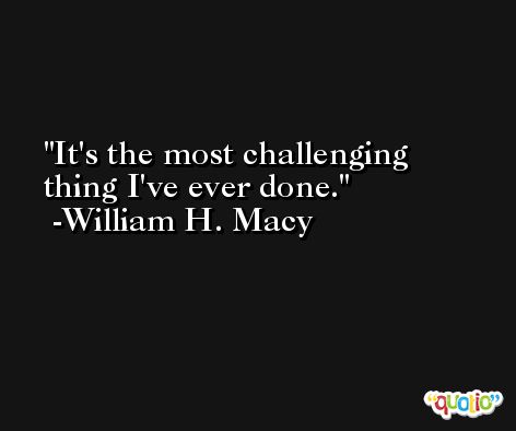 It's the most challenging thing I've ever done. -William H. Macy