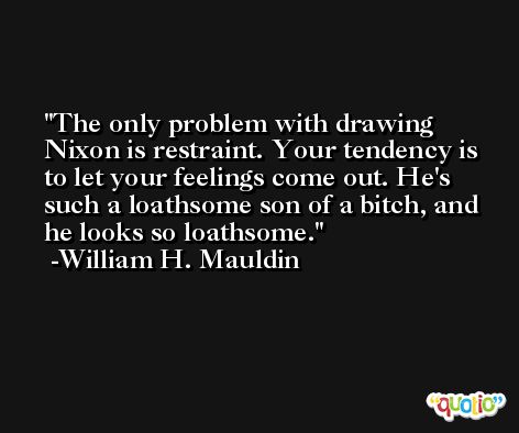 The only problem with drawing Nixon is restraint. Your tendency is to let your feelings come out. He's such a loathsome son of a bitch, and he looks so loathsome. -William H. Mauldin