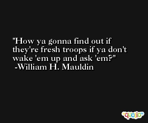 How ya gonna find out if they're fresh troops if ya don't wake 'em up and ask 'em? -William H. Mauldin