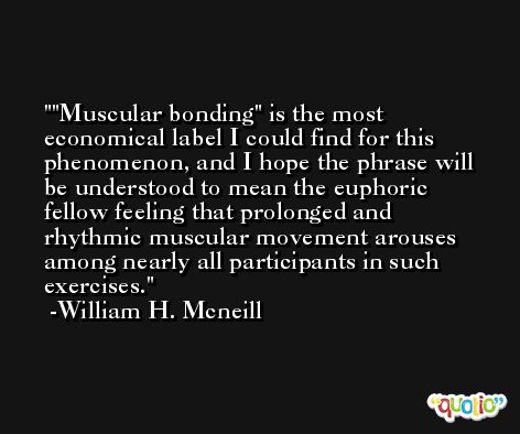 'Muscular bonding' is the most economical label I could find for this phenomenon, and I hope the phrase will be understood to mean the euphoric fellow feeling that prolonged and rhythmic muscular movement arouses among nearly all participants in such exercises. -William H. Mcneill