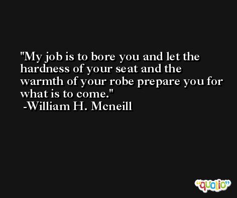 My job is to bore you and let the hardness of your seat and the warmth of your robe prepare you for what is to come. -William H. Mcneill