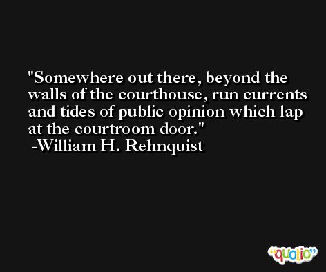 Somewhere out there, beyond the walls of the courthouse, run currents and tides of public opinion which lap at the courtroom door. -William H. Rehnquist