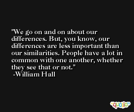 We go on and on about our differences. But, you know, our differences are less important than our similarities. People have a lot in common with one another, whether they see that or not. -William Hall