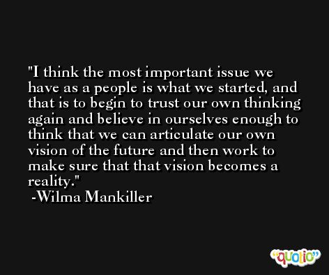 I think the most important issue we have as a people is what we started, and that is to begin to trust our own thinking again and believe in ourselves enough to think that we can articulate our own vision of the future and then work to make sure that that vision becomes a reality. -Wilma Mankiller
