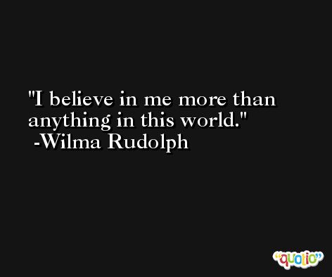 I believe in me more than anything in this world. -Wilma Rudolph