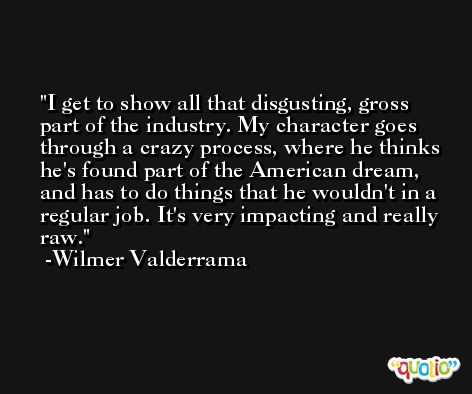 I get to show all that disgusting, gross part of the industry. My character goes through a crazy process, where he thinks he's found part of the American dream, and has to do things that he wouldn't in a regular job. It's very impacting and really raw. -Wilmer Valderrama