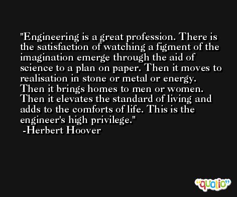 Engineering is a great profession. There is the satisfaction of watching a figment of the imagination emerge through the aid of science to a plan on paper. Then it moves to realisation in stone or metal or energy. Then it brings homes to men or women. Then it elevates the standard of living and adds to the comforts of life. This is the engineer's high privilege. -Herbert Hoover
