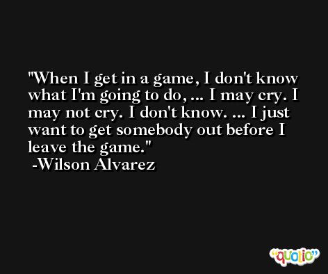 When I get in a game, I don't know what I'm going to do, ... I may cry. I may not cry. I don't know. ... I just want to get somebody out before I leave the game. -Wilson Alvarez
