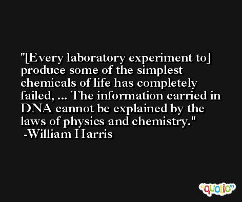 [Every laboratory experiment to] produce some of the simplest chemicals of life has completely failed, ... The information carried in DNA cannot be explained by the laws of physics and chemistry. -William Harris