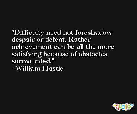 Difficulty need not foreshadow despair or defeat. Rather achievement can be all the more satisfying because of obstacles surmounted. -William Hastie