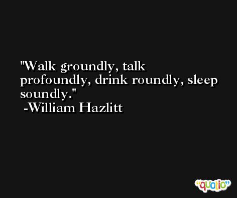 Walk groundly, talk profoundly, drink roundly, sleep soundly. -William Hazlitt