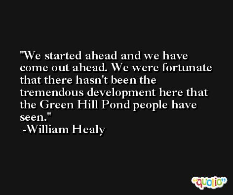 We started ahead and we have come out ahead. We were fortunate that there hasn't been the tremendous development here that the Green Hill Pond people have seen. -William Healy