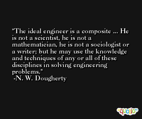 The ideal engineer is a composite ... He is not a scientist, he is not a mathematician, he is not a sociologist or a writer; but he may use the knowledge and techniques of any or all of these disciplines in solving engineering problems. -N. W. Dougherty